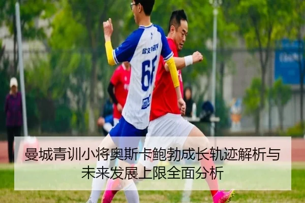 曼城青训小将奥斯卡鲍勃成长轨迹解析与未来发展上限全面分析