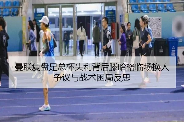 曼联复盘足总杯失利背后滕哈格临场换人争议与战术困局反思