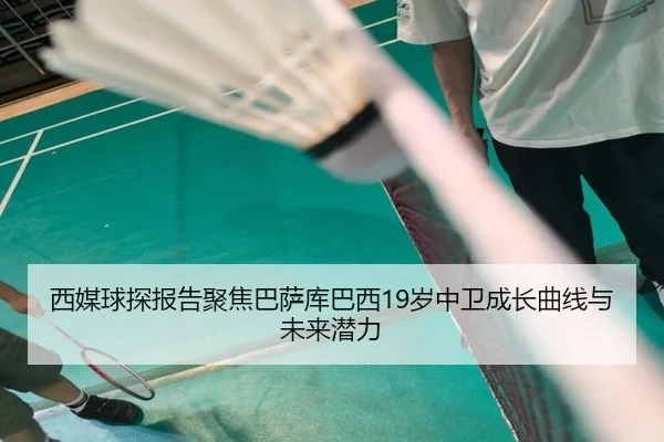 西媒球探报告聚焦巴萨库巴西19岁中卫成长曲线与未来潜力